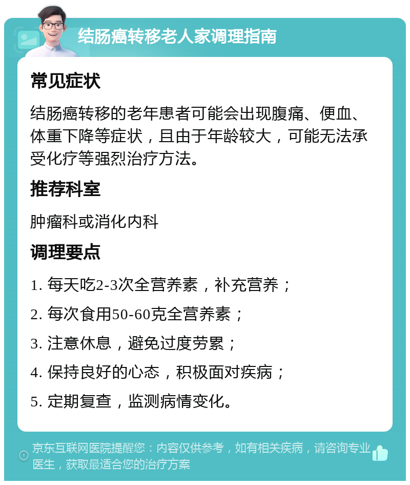 结肠癌转移老人家调理指南 常见症状 结肠癌转移的老年患者可能会出现腹痛、便血、体重下降等症状，且由于年龄较大，可能无法承受化疗等强烈治疗方法。 推荐科室 肿瘤科或消化内科 调理要点 1. 每天吃2-3次全营养素，补充营养； 2. 每次食用50-60克全营养素； 3. 注意休息，避免过度劳累； 4. 保持良好的心态，积极面对疾病； 5. 定期复查，监测病情变化。