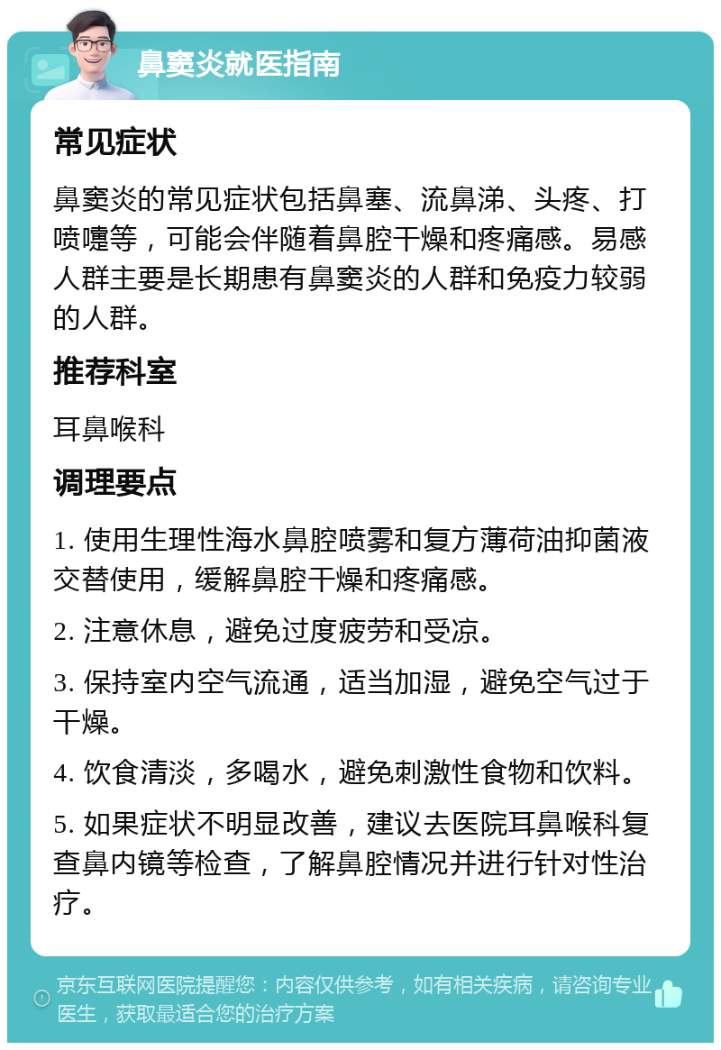 鼻窦炎就医指南 常见症状 鼻窦炎的常见症状包括鼻塞、流鼻涕、头疼、打喷嚏等，可能会伴随着鼻腔干燥和疼痛感。易感人群主要是长期患有鼻窦炎的人群和免疫力较弱的人群。 推荐科室 耳鼻喉科 调理要点 1. 使用生理性海水鼻腔喷雾和复方薄荷油抑菌液交替使用，缓解鼻腔干燥和疼痛感。 2. 注意休息，避免过度疲劳和受凉。 3. 保持室内空气流通，适当加湿，避免空气过于干燥。 4. 饮食清淡，多喝水，避免刺激性食物和饮料。 5. 如果症状不明显改善，建议去医院耳鼻喉科复查鼻内镜等检查，了解鼻腔情况并进行针对性治疗。