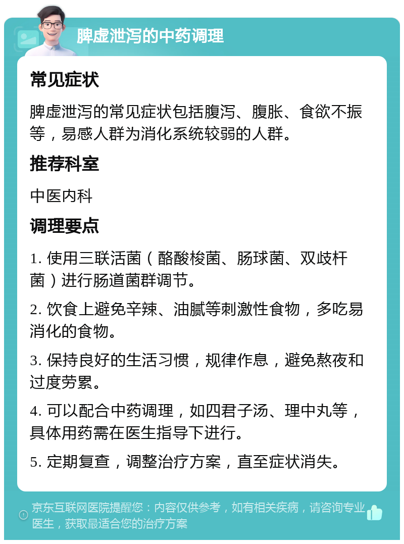 脾虚泄泻的中药调理 常见症状 脾虚泄泻的常见症状包括腹泻、腹胀、食欲不振等，易感人群为消化系统较弱的人群。 推荐科室 中医内科 调理要点 1. 使用三联活菌（酪酸梭菌、肠球菌、双歧杆菌）进行肠道菌群调节。 2. 饮食上避免辛辣、油腻等刺激性食物，多吃易消化的食物。 3. 保持良好的生活习惯，规律作息，避免熬夜和过度劳累。 4. 可以配合中药调理，如四君子汤、理中丸等，具体用药需在医生指导下进行。 5. 定期复查，调整治疗方案，直至症状消失。