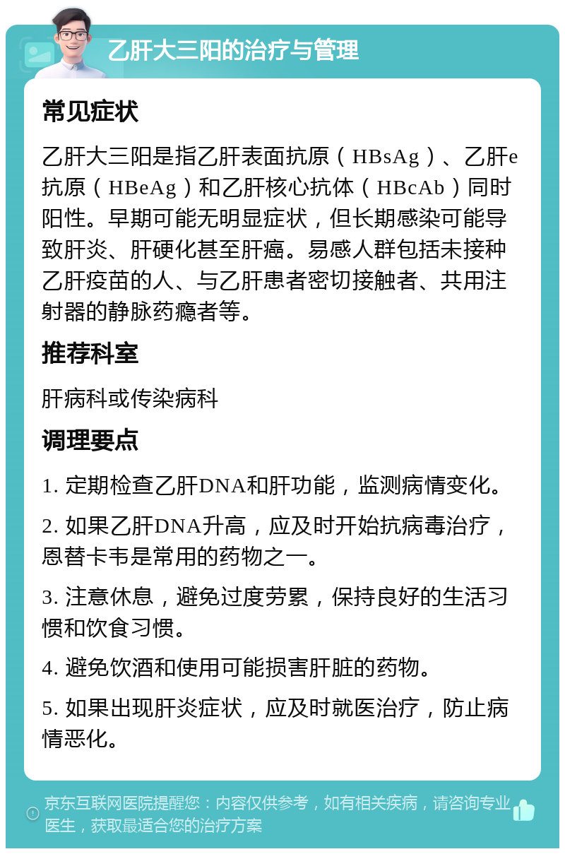 乙肝大三阳的治疗与管理 常见症状 乙肝大三阳是指乙肝表面抗原（HBsAg）、乙肝e抗原（HBeAg）和乙肝核心抗体（HBcAb）同时阳性。早期可能无明显症状，但长期感染可能导致肝炎、肝硬化甚至肝癌。易感人群包括未接种乙肝疫苗的人、与乙肝患者密切接触者、共用注射器的静脉药瘾者等。 推荐科室 肝病科或传染病科 调理要点 1. 定期检查乙肝DNA和肝功能，监测病情变化。 2. 如果乙肝DNA升高，应及时开始抗病毒治疗，恩替卡韦是常用的药物之一。 3. 注意休息，避免过度劳累，保持良好的生活习惯和饮食习惯。 4. 避免饮酒和使用可能损害肝脏的药物。 5. 如果出现肝炎症状，应及时就医治疗，防止病情恶化。