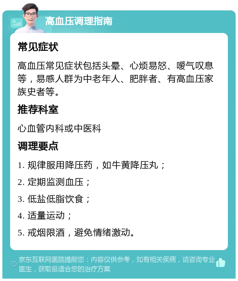 高血压调理指南 常见症状 高血压常见症状包括头晕、心烦易怒、嗳气叹息等，易感人群为中老年人、肥胖者、有高血压家族史者等。 推荐科室 心血管内科或中医科 调理要点 1. 规律服用降压药，如牛黄降压丸； 2. 定期监测血压； 3. 低盐低脂饮食； 4. 适量运动； 5. 戒烟限酒，避免情绪激动。