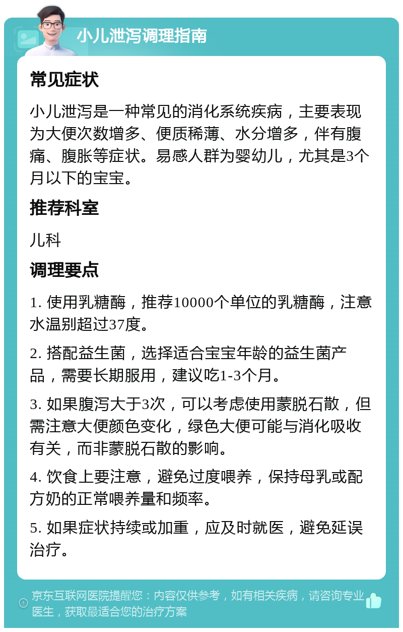 小儿泄泻调理指南 常见症状 小儿泄泻是一种常见的消化系统疾病，主要表现为大便次数增多、便质稀薄、水分增多，伴有腹痛、腹胀等症状。易感人群为婴幼儿，尤其是3个月以下的宝宝。 推荐科室 儿科 调理要点 1. 使用乳糖酶，推荐10000个单位的乳糖酶，注意水温别超过37度。 2. 搭配益生菌，选择适合宝宝年龄的益生菌产品，需要长期服用，建议吃1-3个月。 3. 如果腹泻大于3次，可以考虑使用蒙脱石散，但需注意大便颜色变化，绿色大便可能与消化吸收有关，而非蒙脱石散的影响。 4. 饮食上要注意，避免过度喂养，保持母乳或配方奶的正常喂养量和频率。 5. 如果症状持续或加重，应及时就医，避免延误治疗。