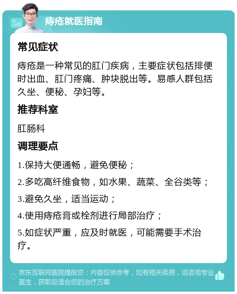 痔疮就医指南 常见症状 痔疮是一种常见的肛门疾病，主要症状包括排便时出血、肛门疼痛、肿块脱出等。易感人群包括久坐、便秘、孕妇等。 推荐科室 肛肠科 调理要点 1.保持大便通畅，避免便秘； 2.多吃高纤维食物，如水果、蔬菜、全谷类等； 3.避免久坐，适当运动； 4.使用痔疮膏或栓剂进行局部治疗； 5.如症状严重，应及时就医，可能需要手术治疗。