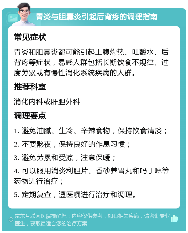 胃炎与胆囊炎引起后背疼的调理指南 常见症状 胃炎和胆囊炎都可能引起上腹灼热、吐酸水、后背疼等症状，易感人群包括长期饮食不规律、过度劳累或有慢性消化系统疾病的人群。 推荐科室 消化内科或肝胆外科 调理要点 1. 避免油腻、生冷、辛辣食物，保持饮食清淡； 2. 不要熬夜，保持良好的作息习惯； 3. 避免劳累和受凉，注意保暖； 4. 可以服用消炎利胆片、香砂养胃丸和吗丁啉等药物进行治疗； 5. 定期复查，遵医嘱进行治疗和调理。