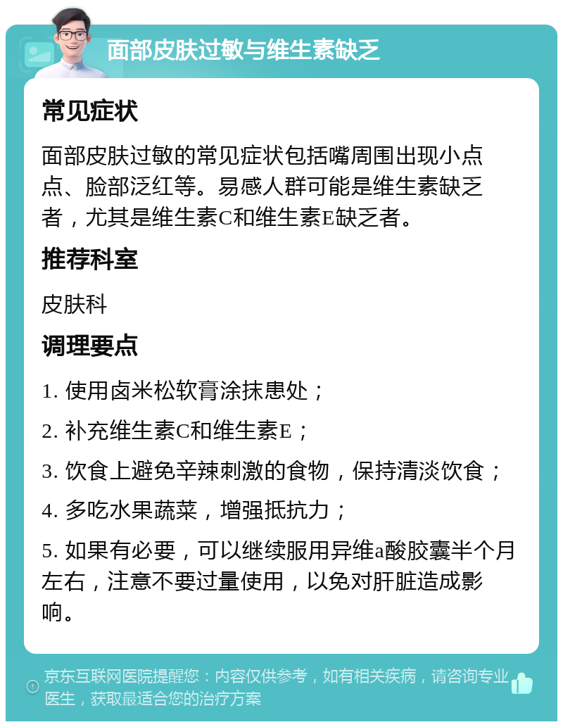 面部皮肤过敏与维生素缺乏 常见症状 面部皮肤过敏的常见症状包括嘴周围出现小点点、脸部泛红等。易感人群可能是维生素缺乏者，尤其是维生素C和维生素E缺乏者。 推荐科室 皮肤科 调理要点 1. 使用卤米松软膏涂抹患处； 2. 补充维生素C和维生素E； 3. 饮食上避免辛辣刺激的食物，保持清淡饮食； 4. 多吃水果蔬菜，增强抵抗力； 5. 如果有必要，可以继续服用异维a酸胶囊半个月左右，注意不要过量使用，以免对肝脏造成影响。