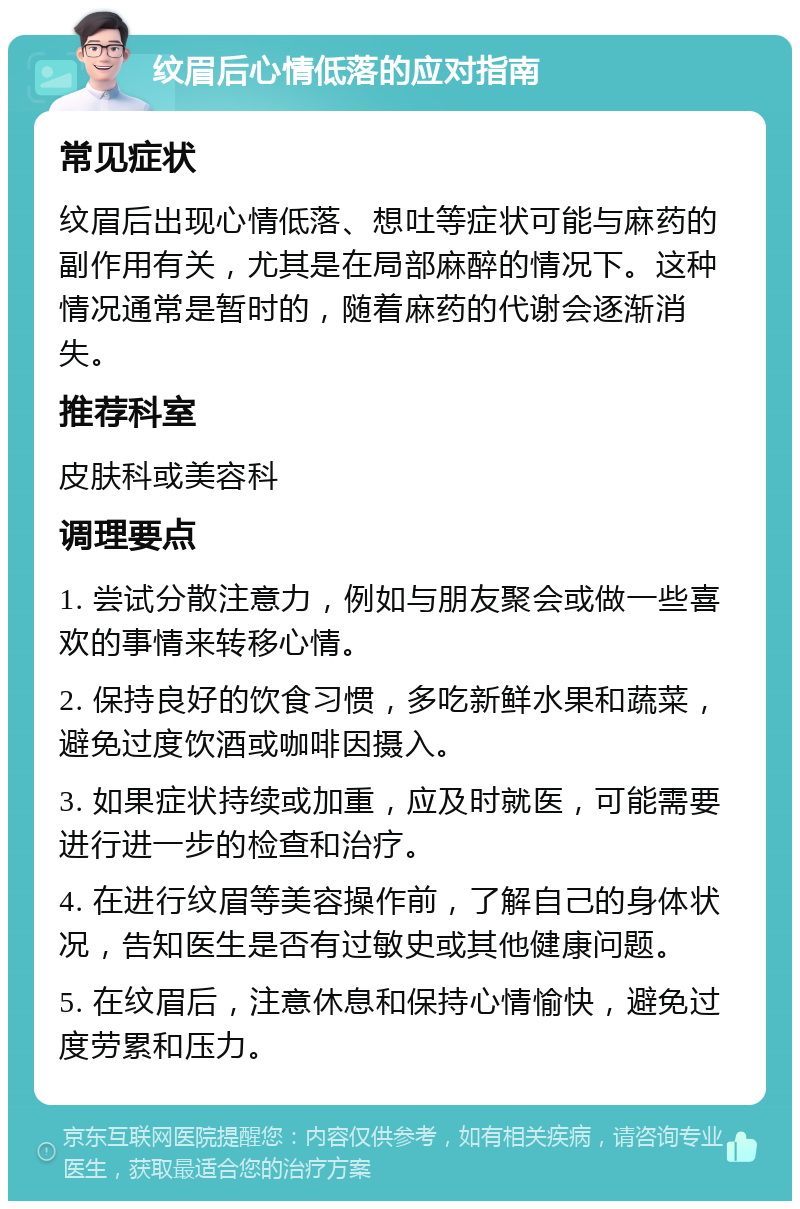 纹眉后心情低落的应对指南 常见症状 纹眉后出现心情低落、想吐等症状可能与麻药的副作用有关，尤其是在局部麻醉的情况下。这种情况通常是暂时的，随着麻药的代谢会逐渐消失。 推荐科室 皮肤科或美容科 调理要点 1. 尝试分散注意力，例如与朋友聚会或做一些喜欢的事情来转移心情。 2. 保持良好的饮食习惯，多吃新鲜水果和蔬菜，避免过度饮酒或咖啡因摄入。 3. 如果症状持续或加重，应及时就医，可能需要进行进一步的检查和治疗。 4. 在进行纹眉等美容操作前，了解自己的身体状况，告知医生是否有过敏史或其他健康问题。 5. 在纹眉后，注意休息和保持心情愉快，避免过度劳累和压力。