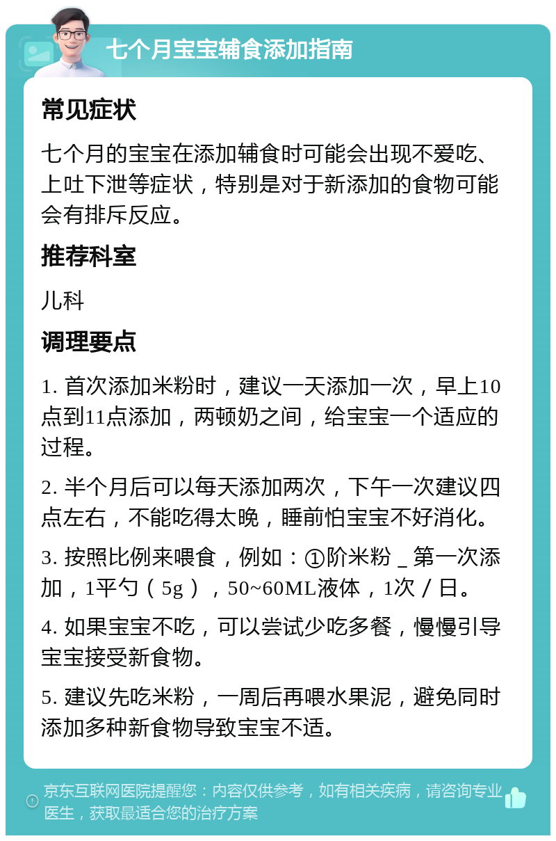 七个月宝宝辅食添加指南 常见症状 七个月的宝宝在添加辅食时可能会出现不爱吃、上吐下泄等症状，特别是对于新添加的食物可能会有排斥反应。 推荐科室 儿科 调理要点 1. 首次添加米粉时，建议一天添加一次，早上10点到11点添加，两顿奶之间，给宝宝一个适应的过程。 2. 半个月后可以每天添加两次，下午一次建议四点左右，不能吃得太晚，睡前怕宝宝不好消化。 3. 按照比例来喂食，例如：①阶米粉＿第一次添加，1平勺（5g），50~60ML液体，1次／日。 4. 如果宝宝不吃，可以尝试少吃多餐，慢慢引导宝宝接受新食物。 5. 建议先吃米粉，一周后再喂水果泥，避免同时添加多种新食物导致宝宝不适。