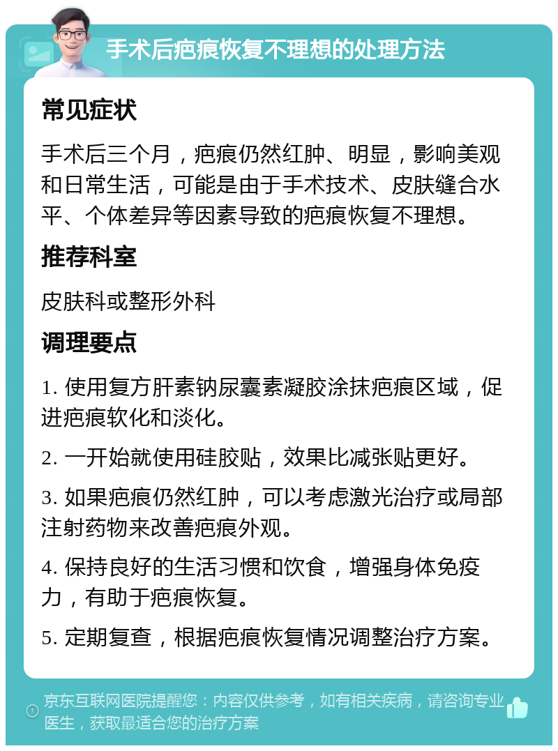 手术后疤痕恢复不理想的处理方法 常见症状 手术后三个月，疤痕仍然红肿、明显，影响美观和日常生活，可能是由于手术技术、皮肤缝合水平、个体差异等因素导致的疤痕恢复不理想。 推荐科室 皮肤科或整形外科 调理要点 1. 使用复方肝素钠尿囊素凝胶涂抹疤痕区域，促进疤痕软化和淡化。 2. 一开始就使用硅胶贴，效果比减张贴更好。 3. 如果疤痕仍然红肿，可以考虑激光治疗或局部注射药物来改善疤痕外观。 4. 保持良好的生活习惯和饮食，增强身体免疫力，有助于疤痕恢复。 5. 定期复查，根据疤痕恢复情况调整治疗方案。