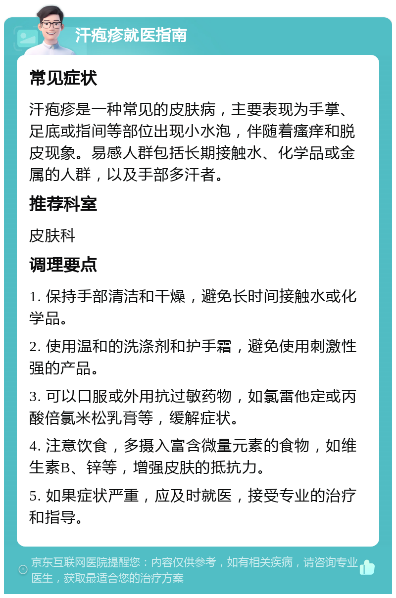 汗疱疹就医指南 常见症状 汗疱疹是一种常见的皮肤病，主要表现为手掌、足底或指间等部位出现小水泡，伴随着瘙痒和脱皮现象。易感人群包括长期接触水、化学品或金属的人群，以及手部多汗者。 推荐科室 皮肤科 调理要点 1. 保持手部清洁和干燥，避免长时间接触水或化学品。 2. 使用温和的洗涤剂和护手霜，避免使用刺激性强的产品。 3. 可以口服或外用抗过敏药物，如氯雷他定或丙酸倍氯米松乳膏等，缓解症状。 4. 注意饮食，多摄入富含微量元素的食物，如维生素B、锌等，增强皮肤的抵抗力。 5. 如果症状严重，应及时就医，接受专业的治疗和指导。