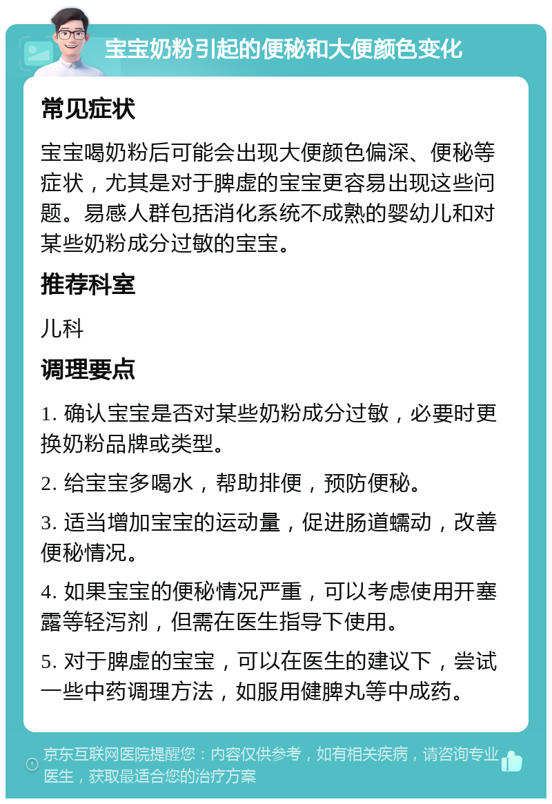 宝宝奶粉引起的便秘和大便颜色变化 常见症状 宝宝喝奶粉后可能会出现大便颜色偏深、便秘等症状，尤其是对于脾虚的宝宝更容易出现这些问题。易感人群包括消化系统不成熟的婴幼儿和对某些奶粉成分过敏的宝宝。 推荐科室 儿科 调理要点 1. 确认宝宝是否对某些奶粉成分过敏，必要时更换奶粉品牌或类型。 2. 给宝宝多喝水，帮助排便，预防便秘。 3. 适当增加宝宝的运动量，促进肠道蠕动，改善便秘情况。 4. 如果宝宝的便秘情况严重，可以考虑使用开塞露等轻泻剂，但需在医生指导下使用。 5. 对于脾虚的宝宝，可以在医生的建议下，尝试一些中药调理方法，如服用健脾丸等中成药。