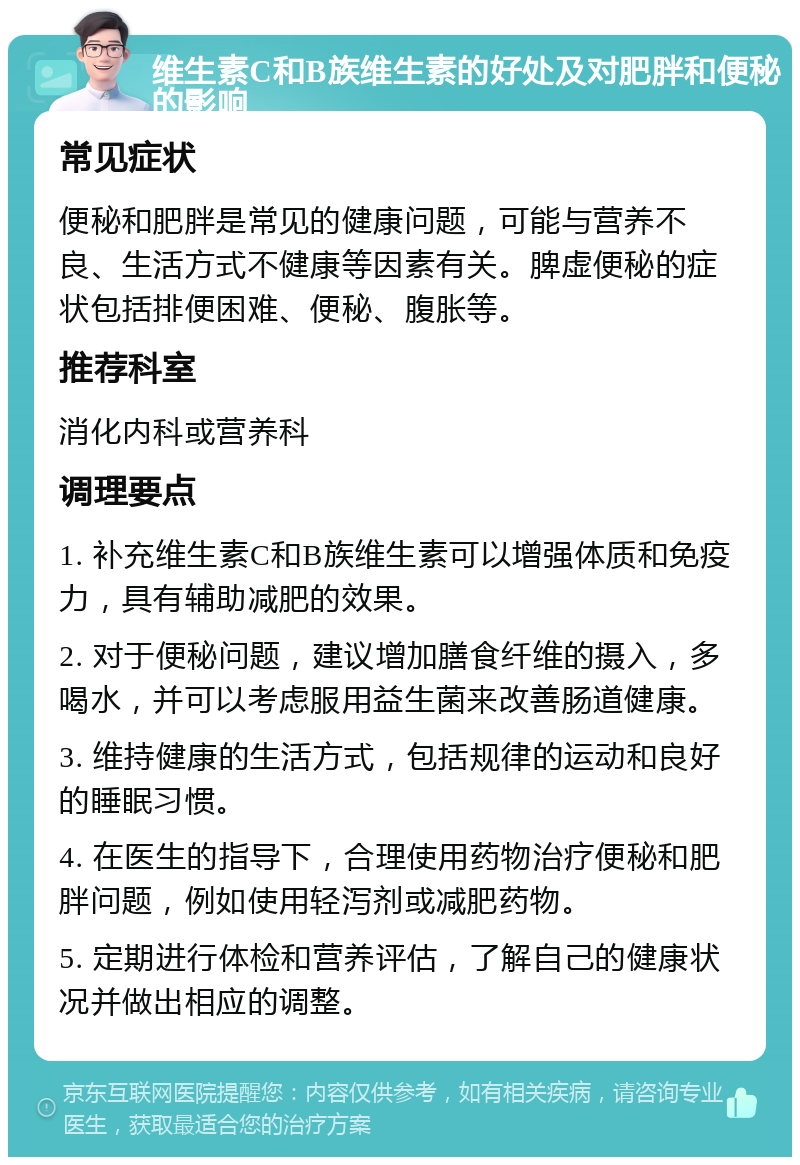 维生素C和B族维生素的好处及对肥胖和便秘的影响 常见症状 便秘和肥胖是常见的健康问题，可能与营养不良、生活方式不健康等因素有关。脾虚便秘的症状包括排便困难、便秘、腹胀等。 推荐科室 消化内科或营养科 调理要点 1. 补充维生素C和B族维生素可以增强体质和免疫力，具有辅助减肥的效果。 2. 对于便秘问题，建议增加膳食纤维的摄入，多喝水，并可以考虑服用益生菌来改善肠道健康。 3. 维持健康的生活方式，包括规律的运动和良好的睡眠习惯。 4. 在医生的指导下，合理使用药物治疗便秘和肥胖问题，例如使用轻泻剂或减肥药物。 5. 定期进行体检和营养评估，了解自己的健康状况并做出相应的调整。