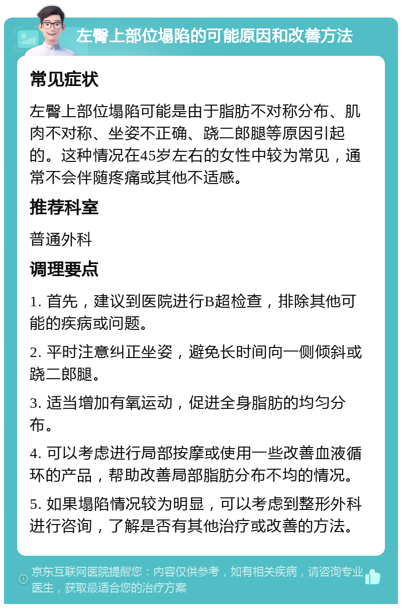 左臀上部位塌陷的可能原因和改善方法 常见症状 左臀上部位塌陷可能是由于脂肪不对称分布、肌肉不对称、坐姿不正确、跷二郎腿等原因引起的。这种情况在45岁左右的女性中较为常见，通常不会伴随疼痛或其他不适感。 推荐科室 普通外科 调理要点 1. 首先，建议到医院进行B超检查，排除其他可能的疾病或问题。 2. 平时注意纠正坐姿，避免长时间向一侧倾斜或跷二郎腿。 3. 适当增加有氧运动，促进全身脂肪的均匀分布。 4. 可以考虑进行局部按摩或使用一些改善血液循环的产品，帮助改善局部脂肪分布不均的情况。 5. 如果塌陷情况较为明显，可以考虑到整形外科进行咨询，了解是否有其他治疗或改善的方法。