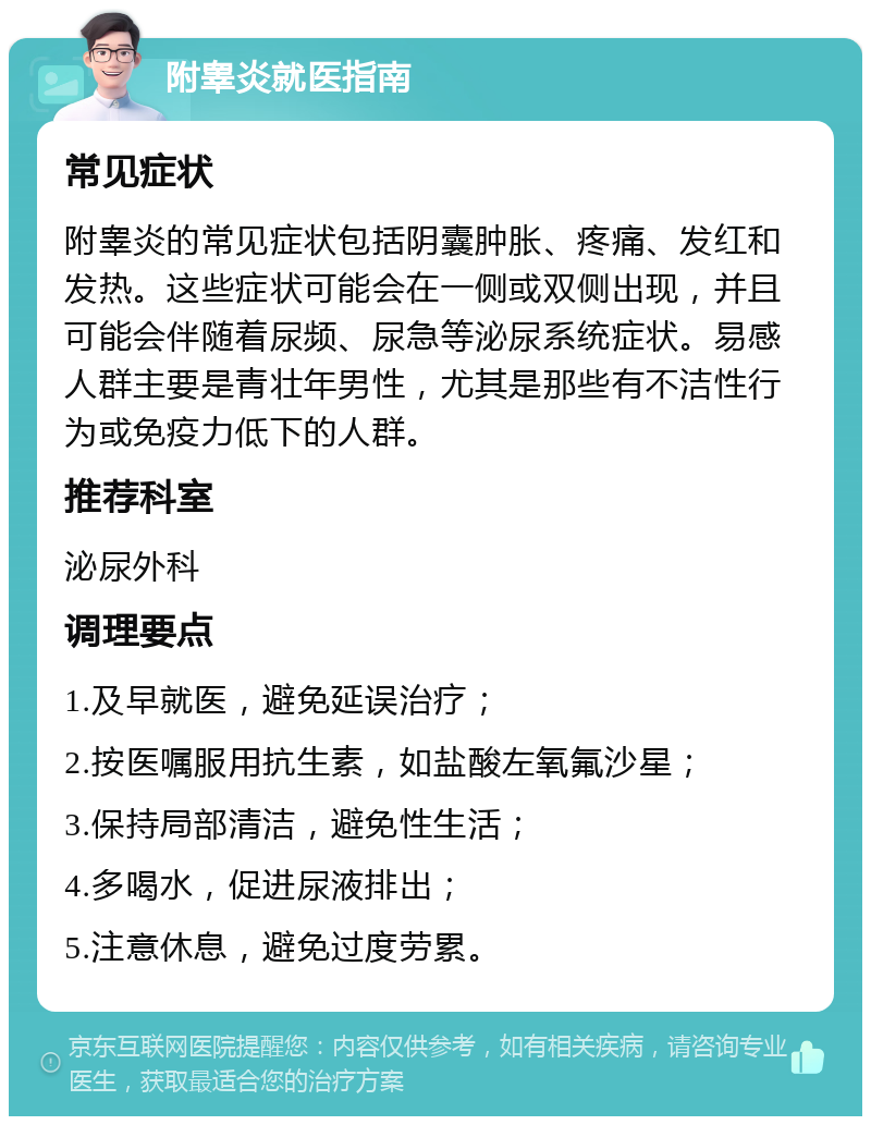 附睾炎就医指南 常见症状 附睾炎的常见症状包括阴囊肿胀、疼痛、发红和发热。这些症状可能会在一侧或双侧出现，并且可能会伴随着尿频、尿急等泌尿系统症状。易感人群主要是青壮年男性，尤其是那些有不洁性行为或免疫力低下的人群。 推荐科室 泌尿外科 调理要点 1.及早就医，避免延误治疗； 2.按医嘱服用抗生素，如盐酸左氧氟沙星； 3.保持局部清洁，避免性生活； 4.多喝水，促进尿液排出； 5.注意休息，避免过度劳累。