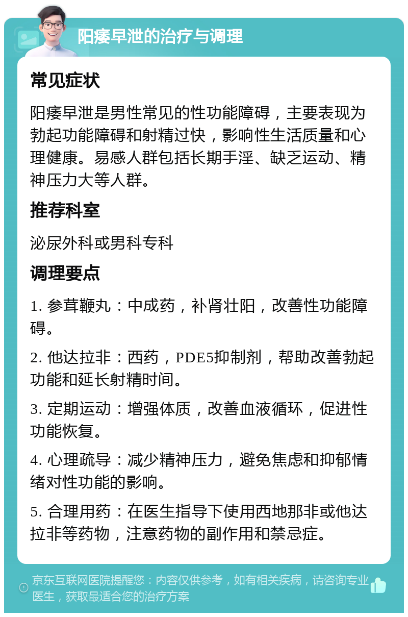 阳痿早泄的治疗与调理 常见症状 阳痿早泄是男性常见的性功能障碍，主要表现为勃起功能障碍和射精过快，影响性生活质量和心理健康。易感人群包括长期手淫、缺乏运动、精神压力大等人群。 推荐科室 泌尿外科或男科专科 调理要点 1. 参茸鞭丸：中成药，补肾壮阳，改善性功能障碍。 2. 他达拉非：西药，PDE5抑制剂，帮助改善勃起功能和延长射精时间。 3. 定期运动：增强体质，改善血液循环，促进性功能恢复。 4. 心理疏导：减少精神压力，避免焦虑和抑郁情绪对性功能的影响。 5. 合理用药：在医生指导下使用西地那非或他达拉非等药物，注意药物的副作用和禁忌症。