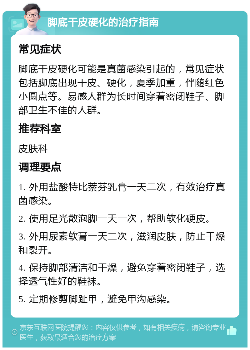 脚底干皮硬化的治疗指南 常见症状 脚底干皮硬化可能是真菌感染引起的，常见症状包括脚底出现干皮、硬化，夏季加重，伴随红色小圆点等。易感人群为长时间穿着密闭鞋子、脚部卫生不佳的人群。 推荐科室 皮肤科 调理要点 1. 外用盐酸特比萘芬乳膏一天二次，有效治疗真菌感染。 2. 使用足光散泡脚一天一次，帮助软化硬皮。 3. 外用尿素软膏一天二次，滋润皮肤，防止干燥和裂开。 4. 保持脚部清洁和干燥，避免穿着密闭鞋子，选择透气性好的鞋袜。 5. 定期修剪脚趾甲，避免甲沟感染。