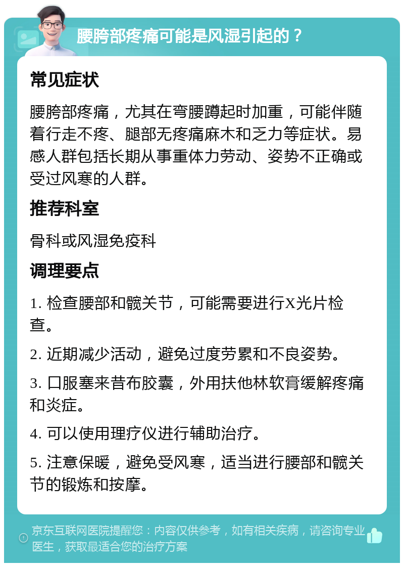 腰胯部疼痛可能是风湿引起的？ 常见症状 腰胯部疼痛，尤其在弯腰蹲起时加重，可能伴随着行走不疼、腿部无疼痛麻木和乏力等症状。易感人群包括长期从事重体力劳动、姿势不正确或受过风寒的人群。 推荐科室 骨科或风湿免疫科 调理要点 1. 检查腰部和髋关节，可能需要进行X光片检查。 2. 近期减少活动，避免过度劳累和不良姿势。 3. 口服塞来昔布胶囊，外用扶他林软膏缓解疼痛和炎症。 4. 可以使用理疗仪进行辅助治疗。 5. 注意保暖，避免受风寒，适当进行腰部和髋关节的锻炼和按摩。