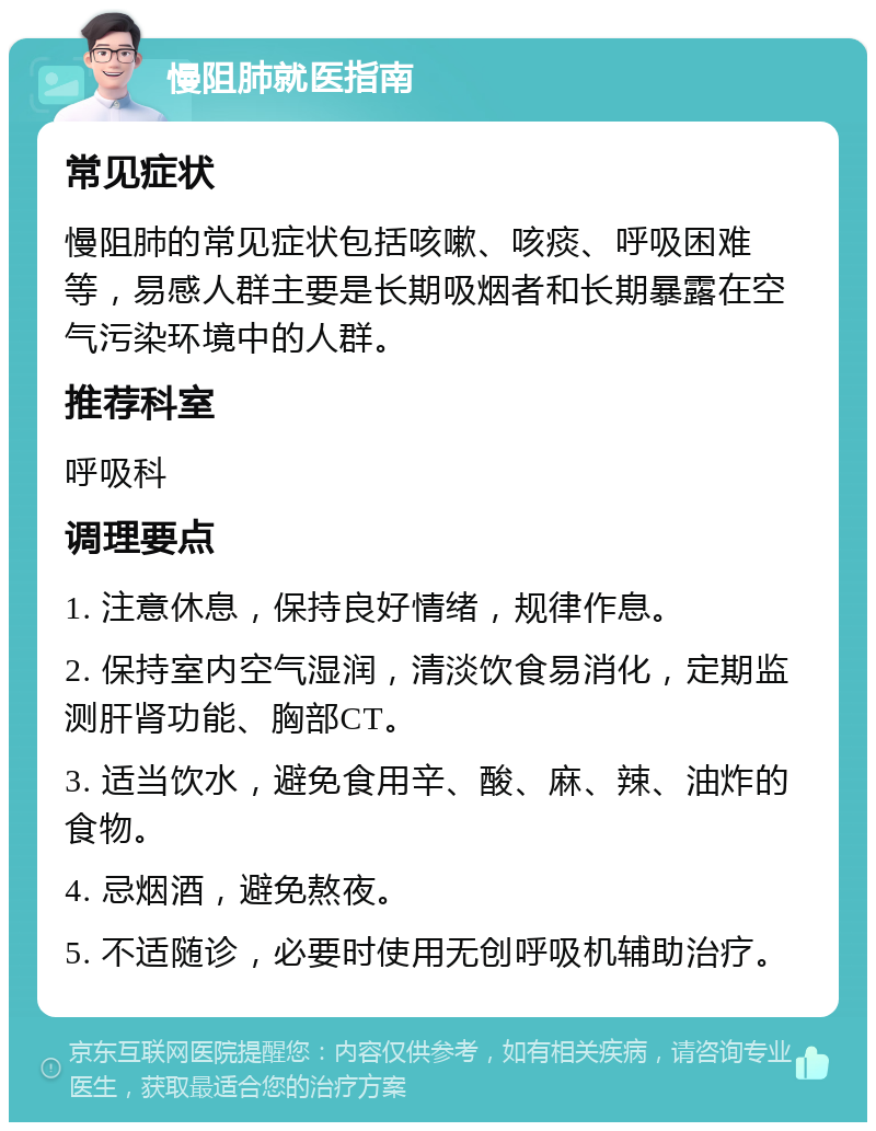 慢阻肺就医指南 常见症状 慢阻肺的常见症状包括咳嗽、咳痰、呼吸困难等，易感人群主要是长期吸烟者和长期暴露在空气污染环境中的人群。 推荐科室 呼吸科 调理要点 1. 注意休息，保持良好情绪，规律作息。 2. 保持室内空气湿润，清淡饮食易消化，定期监测肝肾功能、胸部CT。 3. 适当饮水，避免食用辛、酸、麻、辣、油炸的食物。 4. 忌烟酒，避免熬夜。 5. 不适随诊，必要时使用无创呼吸机辅助治疗。