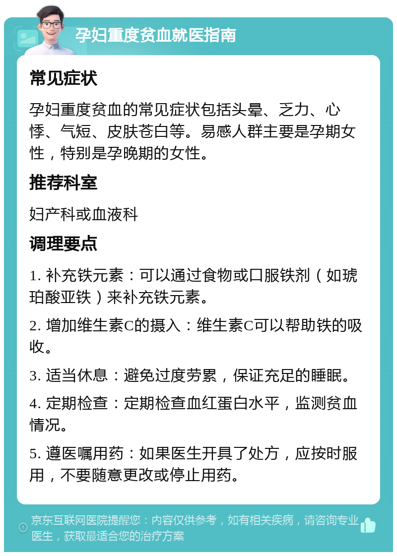 孕妇重度贫血就医指南 常见症状 孕妇重度贫血的常见症状包括头晕、乏力、心悸、气短、皮肤苍白等。易感人群主要是孕期女性，特别是孕晚期的女性。 推荐科室 妇产科或血液科 调理要点 1. 补充铁元素：可以通过食物或口服铁剂（如琥珀酸亚铁）来补充铁元素。 2. 增加维生素C的摄入：维生素C可以帮助铁的吸收。 3. 适当休息：避免过度劳累，保证充足的睡眠。 4. 定期检查：定期检查血红蛋白水平，监测贫血情况。 5. 遵医嘱用药：如果医生开具了处方，应按时服用，不要随意更改或停止用药。