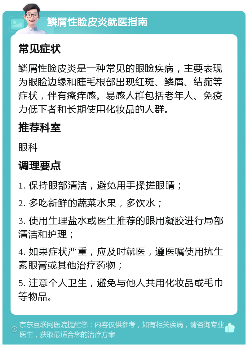 鳞屑性睑皮炎就医指南 常见症状 鳞屑性睑皮炎是一种常见的眼睑疾病，主要表现为眼睑边缘和睫毛根部出现红斑、鳞屑、结痂等症状，伴有瘙痒感。易感人群包括老年人、免疫力低下者和长期使用化妆品的人群。 推荐科室 眼科 调理要点 1. 保持眼部清洁，避免用手揉搓眼睛； 2. 多吃新鲜的蔬菜水果，多饮水； 3. 使用生理盐水或医生推荐的眼用凝胶进行局部清洁和护理； 4. 如果症状严重，应及时就医，遵医嘱使用抗生素眼膏或其他治疗药物； 5. 注意个人卫生，避免与他人共用化妆品或毛巾等物品。