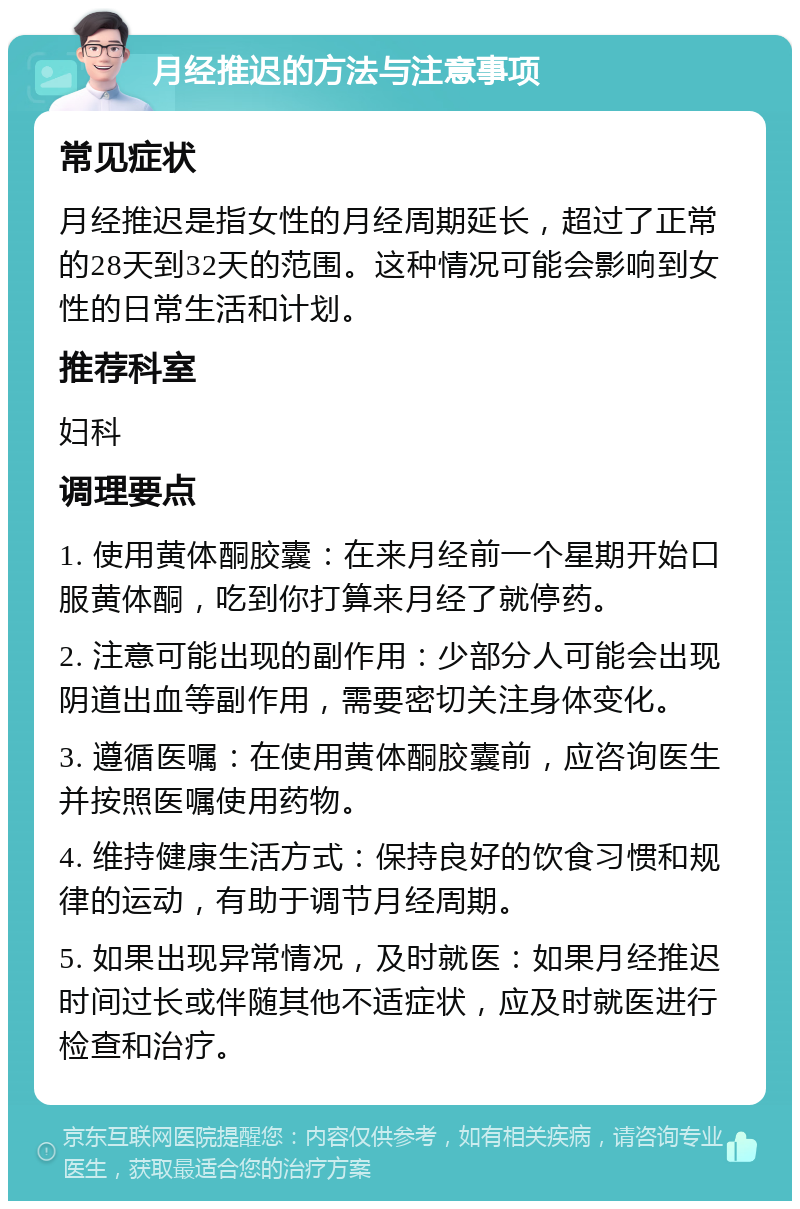 月经推迟的方法与注意事项 常见症状 月经推迟是指女性的月经周期延长，超过了正常的28天到32天的范围。这种情况可能会影响到女性的日常生活和计划。 推荐科室 妇科 调理要点 1. 使用黄体酮胶囊：在来月经前一个星期开始口服黄体酮，吃到你打算来月经了就停药。 2. 注意可能出现的副作用：少部分人可能会出现阴道出血等副作用，需要密切关注身体变化。 3. 遵循医嘱：在使用黄体酮胶囊前，应咨询医生并按照医嘱使用药物。 4. 维持健康生活方式：保持良好的饮食习惯和规律的运动，有助于调节月经周期。 5. 如果出现异常情况，及时就医：如果月经推迟时间过长或伴随其他不适症状，应及时就医进行检查和治疗。