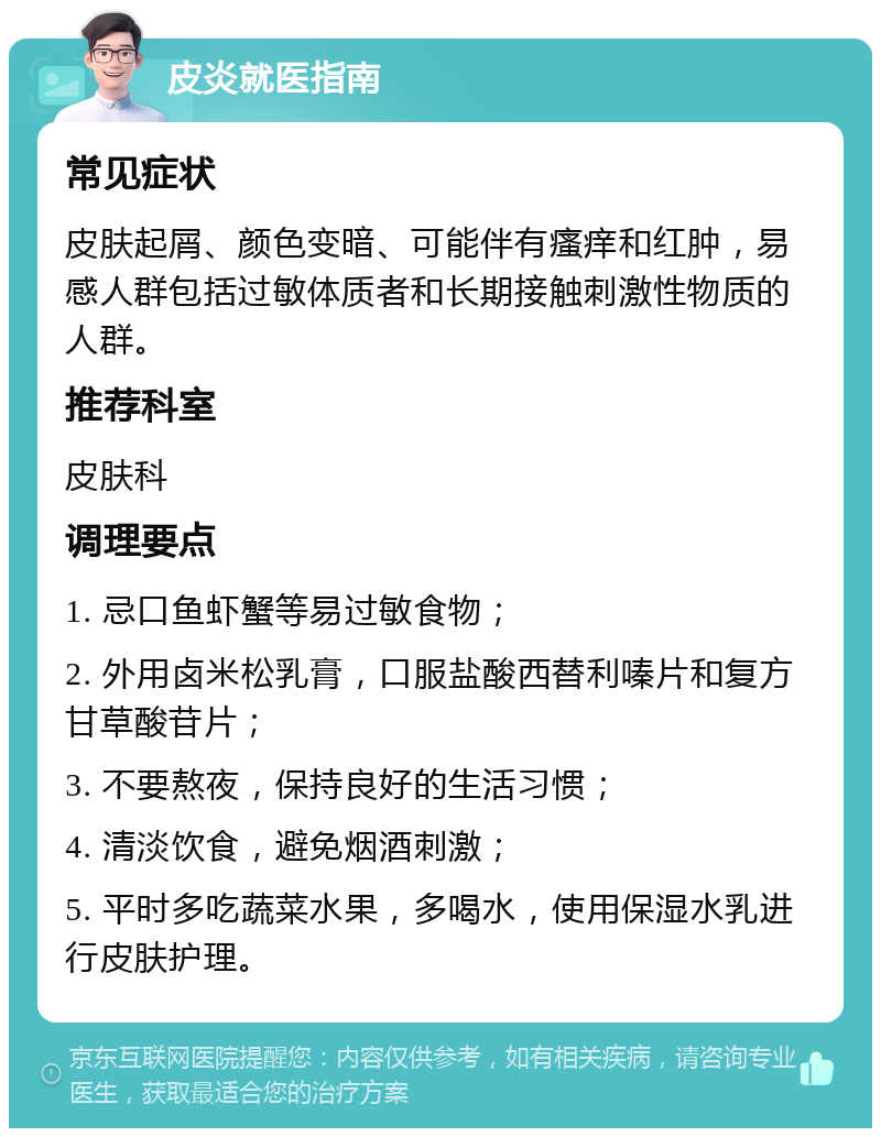 皮炎就医指南 常见症状 皮肤起屑、颜色变暗、可能伴有瘙痒和红肿，易感人群包括过敏体质者和长期接触刺激性物质的人群。 推荐科室 皮肤科 调理要点 1. 忌口鱼虾蟹等易过敏食物； 2. 外用卤米松乳膏，口服盐酸西替利嗪片和复方甘草酸苷片； 3. 不要熬夜，保持良好的生活习惯； 4. 清淡饮食，避免烟酒刺激； 5. 平时多吃蔬菜水果，多喝水，使用保湿水乳进行皮肤护理。