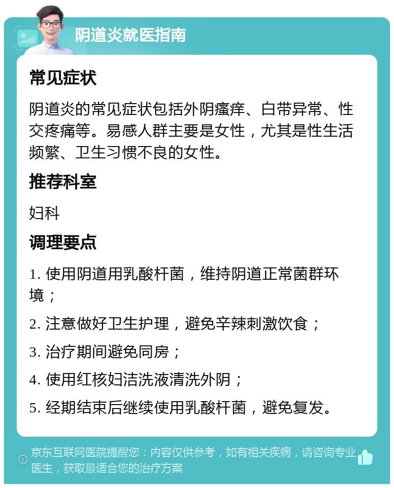 阴道炎就医指南 常见症状 阴道炎的常见症状包括外阴瘙痒、白带异常、性交疼痛等。易感人群主要是女性，尤其是性生活频繁、卫生习惯不良的女性。 推荐科室 妇科 调理要点 1. 使用阴道用乳酸杆菌，维持阴道正常菌群环境； 2. 注意做好卫生护理，避免辛辣刺激饮食； 3. 治疗期间避免同房； 4. 使用红核妇洁洗液清洗外阴； 5. 经期结束后继续使用乳酸杆菌，避免复发。