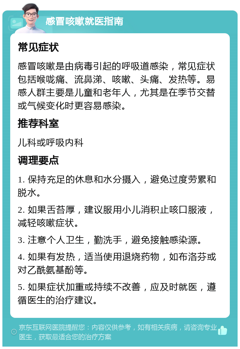 感冒咳嗽就医指南 常见症状 感冒咳嗽是由病毒引起的呼吸道感染，常见症状包括喉咙痛、流鼻涕、咳嗽、头痛、发热等。易感人群主要是儿童和老年人，尤其是在季节交替或气候变化时更容易感染。 推荐科室 儿科或呼吸内科 调理要点 1. 保持充足的休息和水分摄入，避免过度劳累和脱水。 2. 如果舌苔厚，建议服用小儿消积止咳口服液，减轻咳嗽症状。 3. 注意个人卫生，勤洗手，避免接触感染源。 4. 如果有发热，适当使用退烧药物，如布洛芬或对乙酰氨基酚等。 5. 如果症状加重或持续不改善，应及时就医，遵循医生的治疗建议。