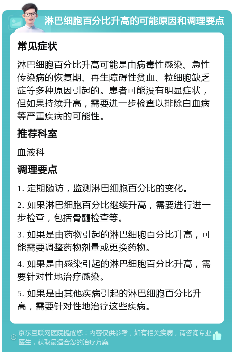 淋巴细胞百分比升高的可能原因和调理要点 常见症状 淋巴细胞百分比升高可能是由病毒性感染、急性传染病的恢复期、再生障碍性贫血、粒细胞缺乏症等多种原因引起的。患者可能没有明显症状，但如果持续升高，需要进一步检查以排除白血病等严重疾病的可能性。 推荐科室 血液科 调理要点 1. 定期随访，监测淋巴细胞百分比的变化。 2. 如果淋巴细胞百分比继续升高，需要进行进一步检查，包括骨髓检查等。 3. 如果是由药物引起的淋巴细胞百分比升高，可能需要调整药物剂量或更换药物。 4. 如果是由感染引起的淋巴细胞百分比升高，需要针对性地治疗感染。 5. 如果是由其他疾病引起的淋巴细胞百分比升高，需要针对性地治疗这些疾病。