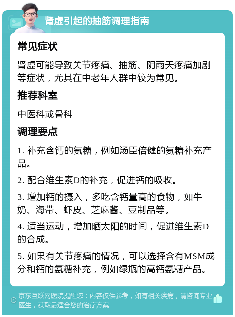 肾虚引起的抽筋调理指南 常见症状 肾虚可能导致关节疼痛、抽筋、阴雨天疼痛加剧等症状，尤其在中老年人群中较为常见。 推荐科室 中医科或骨科 调理要点 1. 补充含钙的氨糖，例如汤臣倍健的氨糖补充产品。 2. 配合维生素D的补充，促进钙的吸收。 3. 增加钙的摄入，多吃含钙量高的食物，如牛奶、海带、虾皮、芝麻酱、豆制品等。 4. 适当运动，增加晒太阳的时间，促进维生素D的合成。 5. 如果有关节疼痛的情况，可以选择含有MSM成分和钙的氨糖补充，例如绿瓶的高钙氨糖产品。