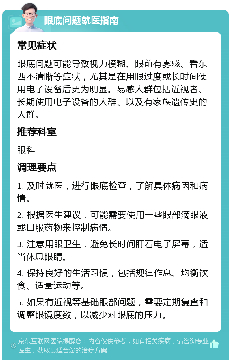 眼底问题就医指南 常见症状 眼底问题可能导致视力模糊、眼前有雾感、看东西不清晰等症状，尤其是在用眼过度或长时间使用电子设备后更为明显。易感人群包括近视者、长期使用电子设备的人群、以及有家族遗传史的人群。 推荐科室 眼科 调理要点 1. 及时就医，进行眼底检查，了解具体病因和病情。 2. 根据医生建议，可能需要使用一些眼部滴眼液或口服药物来控制病情。 3. 注意用眼卫生，避免长时间盯着电子屏幕，适当休息眼睛。 4. 保持良好的生活习惯，包括规律作息、均衡饮食、适量运动等。 5. 如果有近视等基础眼部问题，需要定期复查和调整眼镜度数，以减少对眼底的压力。