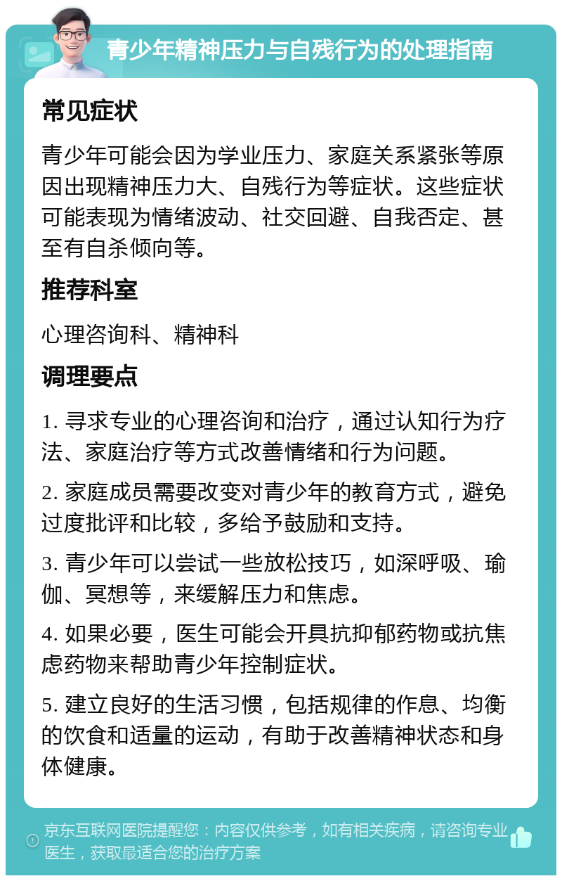 青少年精神压力与自残行为的处理指南 常见症状 青少年可能会因为学业压力、家庭关系紧张等原因出现精神压力大、自残行为等症状。这些症状可能表现为情绪波动、社交回避、自我否定、甚至有自杀倾向等。 推荐科室 心理咨询科、精神科 调理要点 1. 寻求专业的心理咨询和治疗，通过认知行为疗法、家庭治疗等方式改善情绪和行为问题。 2. 家庭成员需要改变对青少年的教育方式，避免过度批评和比较，多给予鼓励和支持。 3. 青少年可以尝试一些放松技巧，如深呼吸、瑜伽、冥想等，来缓解压力和焦虑。 4. 如果必要，医生可能会开具抗抑郁药物或抗焦虑药物来帮助青少年控制症状。 5. 建立良好的生活习惯，包括规律的作息、均衡的饮食和适量的运动，有助于改善精神状态和身体健康。