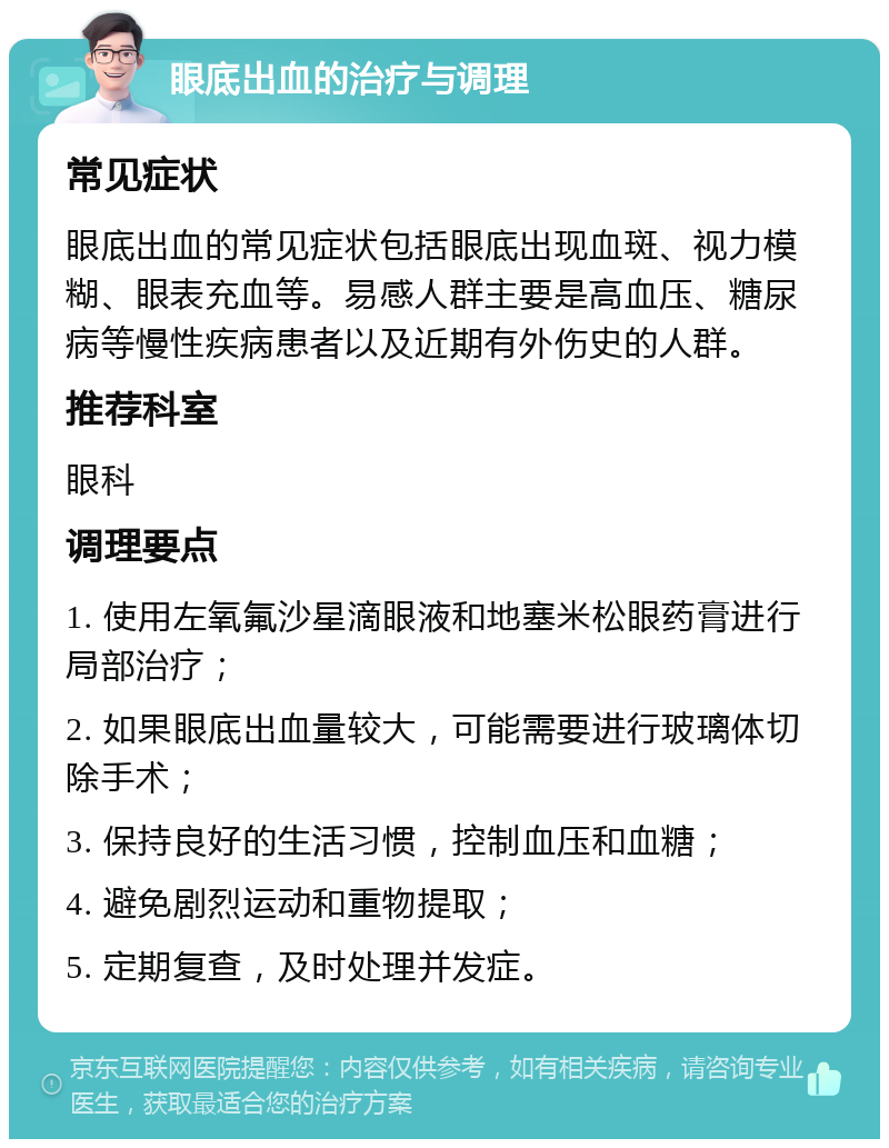 眼底出血的治疗与调理 常见症状 眼底出血的常见症状包括眼底出现血斑、视力模糊、眼表充血等。易感人群主要是高血压、糖尿病等慢性疾病患者以及近期有外伤史的人群。 推荐科室 眼科 调理要点 1. 使用左氧氟沙星滴眼液和地塞米松眼药膏进行局部治疗； 2. 如果眼底出血量较大，可能需要进行玻璃体切除手术； 3. 保持良好的生活习惯，控制血压和血糖； 4. 避免剧烈运动和重物提取； 5. 定期复查，及时处理并发症。