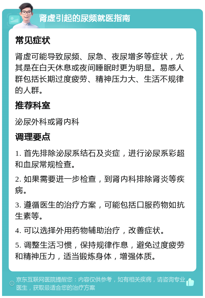 肾虚引起的尿频就医指南 常见症状 肾虚可能导致尿频、尿急、夜尿增多等症状，尤其是在白天休息或夜间睡眠时更为明显。易感人群包括长期过度疲劳、精神压力大、生活不规律的人群。 推荐科室 泌尿外科或肾内科 调理要点 1. 首先排除泌尿系结石及炎症，进行泌尿系彩超和血尿常规检查。 2. 如果需要进一步检查，到肾内科排除肾炎等疾病。 3. 遵循医生的治疗方案，可能包括口服药物如抗生素等。 4. 可以选择外用药物辅助治疗，改善症状。 5. 调整生活习惯，保持规律作息，避免过度疲劳和精神压力，适当锻炼身体，增强体质。