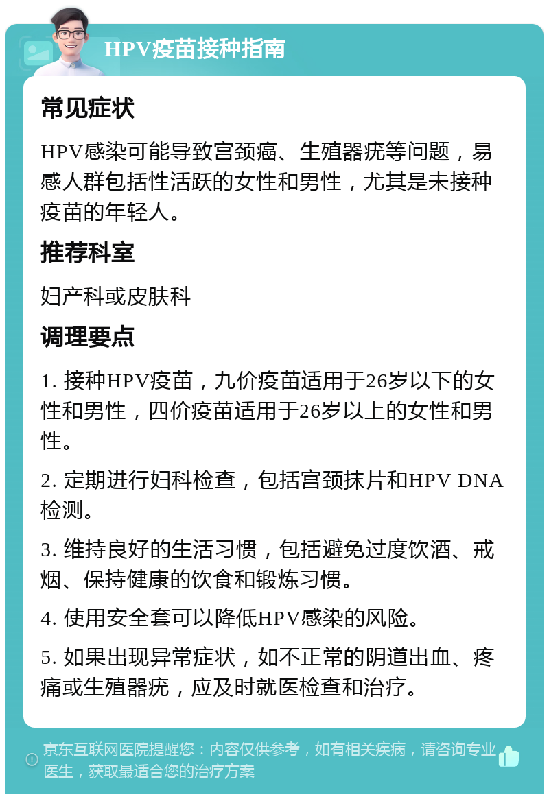 HPV疫苗接种指南 常见症状 HPV感染可能导致宫颈癌、生殖器疣等问题，易感人群包括性活跃的女性和男性，尤其是未接种疫苗的年轻人。 推荐科室 妇产科或皮肤科 调理要点 1. 接种HPV疫苗，九价疫苗适用于26岁以下的女性和男性，四价疫苗适用于26岁以上的女性和男性。 2. 定期进行妇科检查，包括宫颈抹片和HPV DNA检测。 3. 维持良好的生活习惯，包括避免过度饮酒、戒烟、保持健康的饮食和锻炼习惯。 4. 使用安全套可以降低HPV感染的风险。 5. 如果出现异常症状，如不正常的阴道出血、疼痛或生殖器疣，应及时就医检查和治疗。