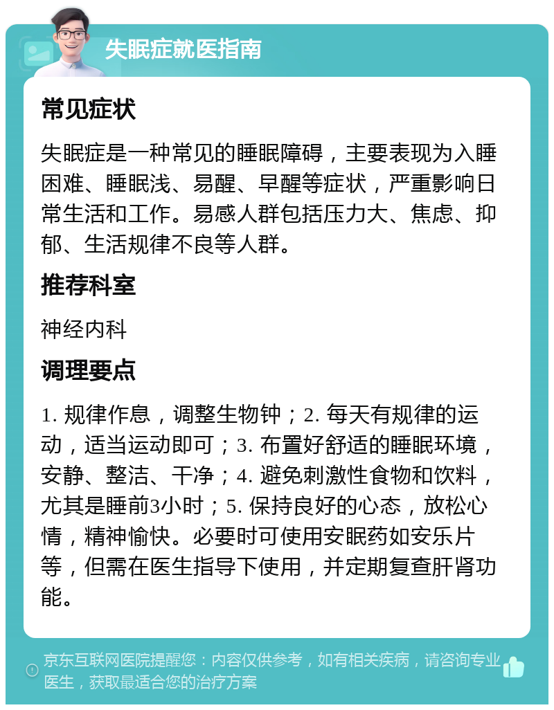 失眠症就医指南 常见症状 失眠症是一种常见的睡眠障碍，主要表现为入睡困难、睡眠浅、易醒、早醒等症状，严重影响日常生活和工作。易感人群包括压力大、焦虑、抑郁、生活规律不良等人群。 推荐科室 神经内科 调理要点 1. 规律作息，调整生物钟；2. 每天有规律的运动，适当运动即可；3. 布置好舒适的睡眠环境，安静、整洁、干净；4. 避免刺激性食物和饮料，尤其是睡前3小时；5. 保持良好的心态，放松心情，精神愉快。必要时可使用安眠药如安乐片等，但需在医生指导下使用，并定期复查肝肾功能。