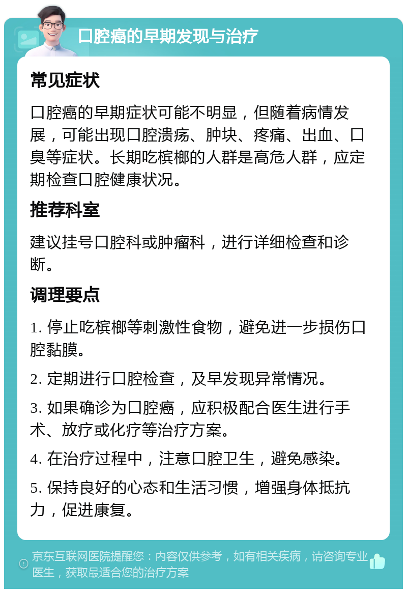 口腔癌的早期发现与治疗 常见症状 口腔癌的早期症状可能不明显，但随着病情发展，可能出现口腔溃疡、肿块、疼痛、出血、口臭等症状。长期吃槟榔的人群是高危人群，应定期检查口腔健康状况。 推荐科室 建议挂号口腔科或肿瘤科，进行详细检查和诊断。 调理要点 1. 停止吃槟榔等刺激性食物，避免进一步损伤口腔黏膜。 2. 定期进行口腔检查，及早发现异常情况。 3. 如果确诊为口腔癌，应积极配合医生进行手术、放疗或化疗等治疗方案。 4. 在治疗过程中，注意口腔卫生，避免感染。 5. 保持良好的心态和生活习惯，增强身体抵抗力，促进康复。