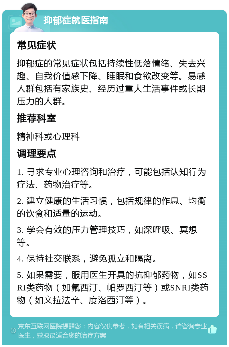 抑郁症就医指南 常见症状 抑郁症的常见症状包括持续性低落情绪、失去兴趣、自我价值感下降、睡眠和食欲改变等。易感人群包括有家族史、经历过重大生活事件或长期压力的人群。 推荐科室 精神科或心理科 调理要点 1. 寻求专业心理咨询和治疗，可能包括认知行为疗法、药物治疗等。 2. 建立健康的生活习惯，包括规律的作息、均衡的饮食和适量的运动。 3. 学会有效的压力管理技巧，如深呼吸、冥想等。 4. 保持社交联系，避免孤立和隔离。 5. 如果需要，服用医生开具的抗抑郁药物，如SSRI类药物（如氟西汀、帕罗西汀等）或SNRI类药物（如文拉法辛、度洛西汀等）。