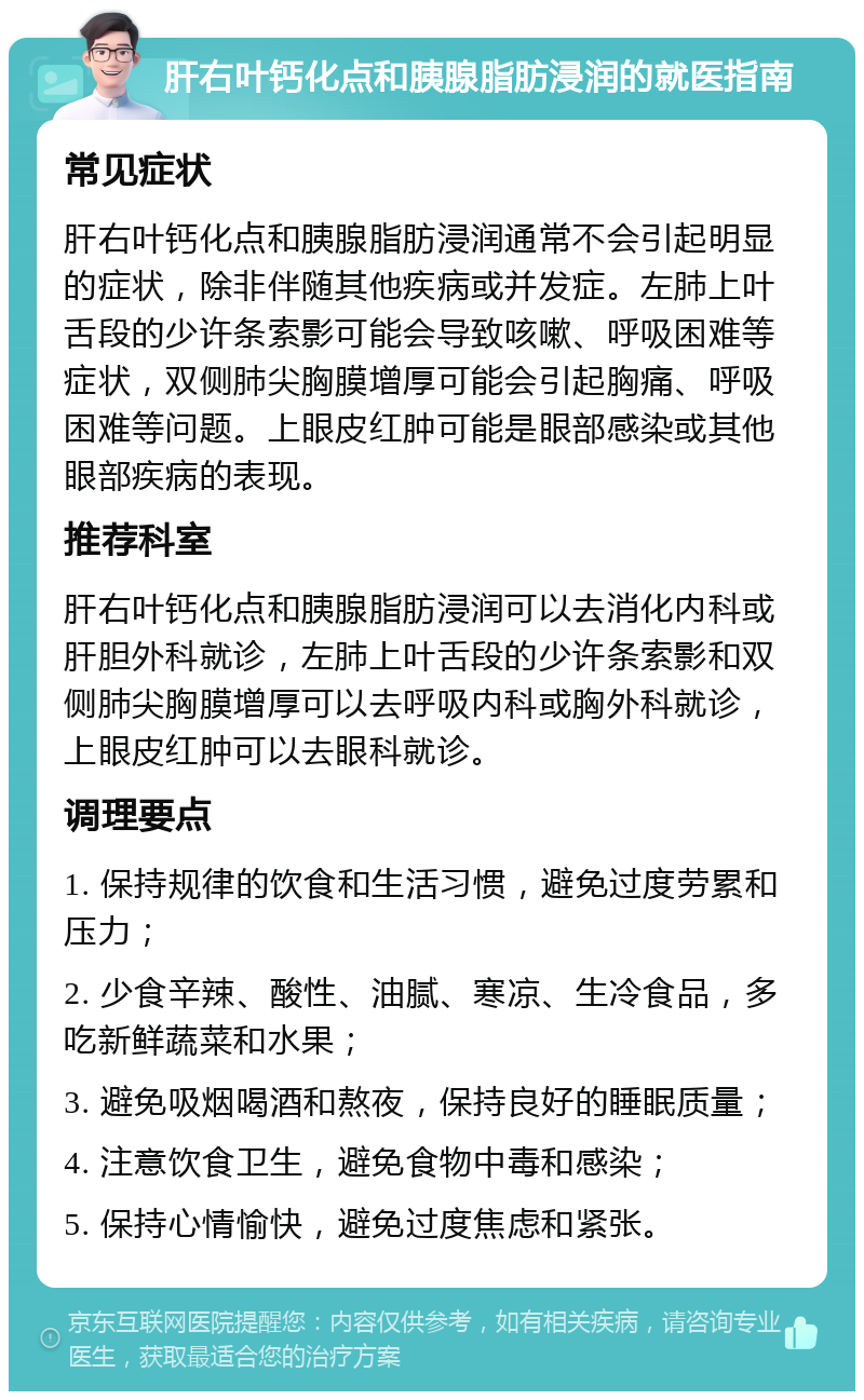 肝右叶钙化点和胰腺脂肪浸润的就医指南 常见症状 肝右叶钙化点和胰腺脂肪浸润通常不会引起明显的症状，除非伴随其他疾病或并发症。左肺上叶舌段的少许条索影可能会导致咳嗽、呼吸困难等症状，双侧肺尖胸膜增厚可能会引起胸痛、呼吸困难等问题。上眼皮红肿可能是眼部感染或其他眼部疾病的表现。 推荐科室 肝右叶钙化点和胰腺脂肪浸润可以去消化内科或肝胆外科就诊，左肺上叶舌段的少许条索影和双侧肺尖胸膜增厚可以去呼吸内科或胸外科就诊，上眼皮红肿可以去眼科就诊。 调理要点 1. 保持规律的饮食和生活习惯，避免过度劳累和压力； 2. 少食辛辣、酸性、油腻、寒凉、生冷食品，多吃新鲜蔬菜和水果； 3. 避免吸烟喝酒和熬夜，保持良好的睡眠质量； 4. 注意饮食卫生，避免食物中毒和感染； 5. 保持心情愉快，避免过度焦虑和紧张。