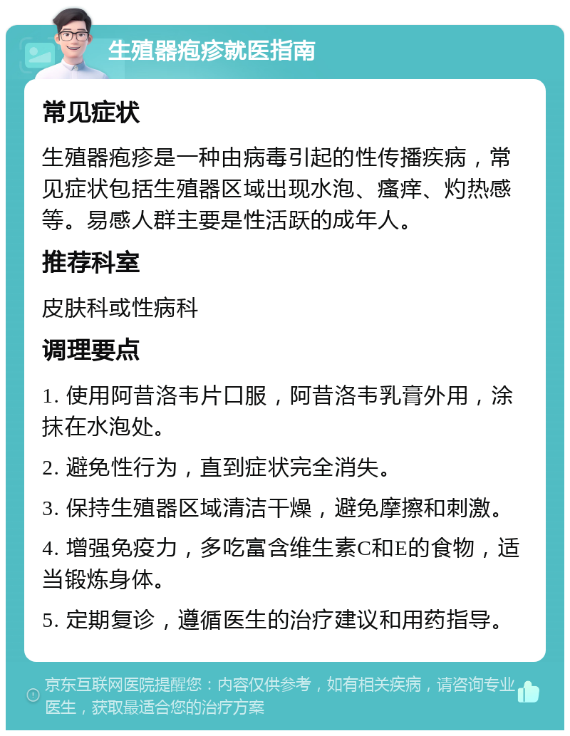 生殖器疱疹就医指南 常见症状 生殖器疱疹是一种由病毒引起的性传播疾病，常见症状包括生殖器区域出现水泡、瘙痒、灼热感等。易感人群主要是性活跃的成年人。 推荐科室 皮肤科或性病科 调理要点 1. 使用阿昔洛韦片口服，阿昔洛韦乳膏外用，涂抹在水泡处。 2. 避免性行为，直到症状完全消失。 3. 保持生殖器区域清洁干燥，避免摩擦和刺激。 4. 增强免疫力，多吃富含维生素C和E的食物，适当锻炼身体。 5. 定期复诊，遵循医生的治疗建议和用药指导。