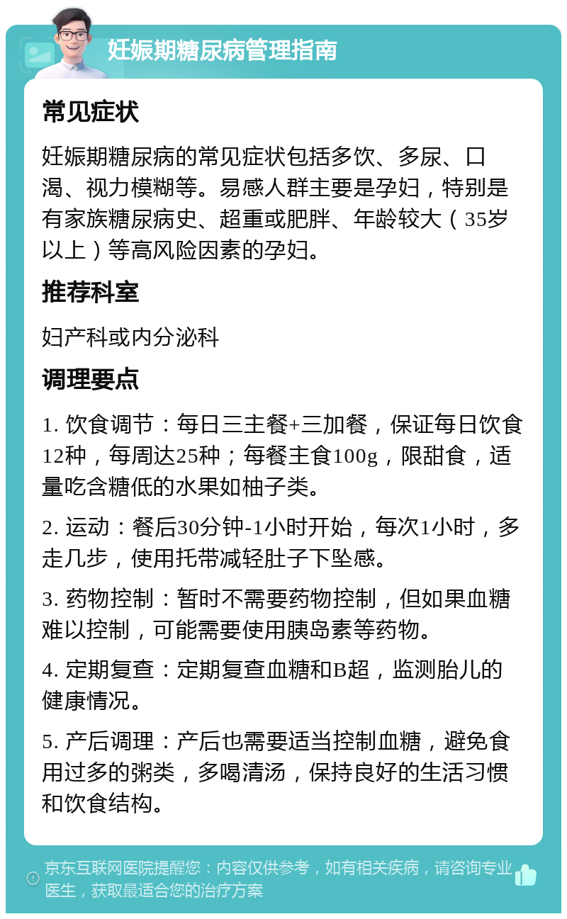 妊娠期糖尿病管理指南 常见症状 妊娠期糖尿病的常见症状包括多饮、多尿、口渴、视力模糊等。易感人群主要是孕妇，特别是有家族糖尿病史、超重或肥胖、年龄较大（35岁以上）等高风险因素的孕妇。 推荐科室 妇产科或内分泌科 调理要点 1. 饮食调节：每日三主餐+三加餐，保证每日饮食12种，每周达25种；每餐主食100g，限甜食，适量吃含糖低的水果如柚子类。 2. 运动：餐后30分钟-1小时开始，每次1小时，多走几步，使用托带减轻肚子下坠感。 3. 药物控制：暂时不需要药物控制，但如果血糖难以控制，可能需要使用胰岛素等药物。 4. 定期复查：定期复查血糖和B超，监测胎儿的健康情况。 5. 产后调理：产后也需要适当控制血糖，避免食用过多的粥类，多喝清汤，保持良好的生活习惯和饮食结构。