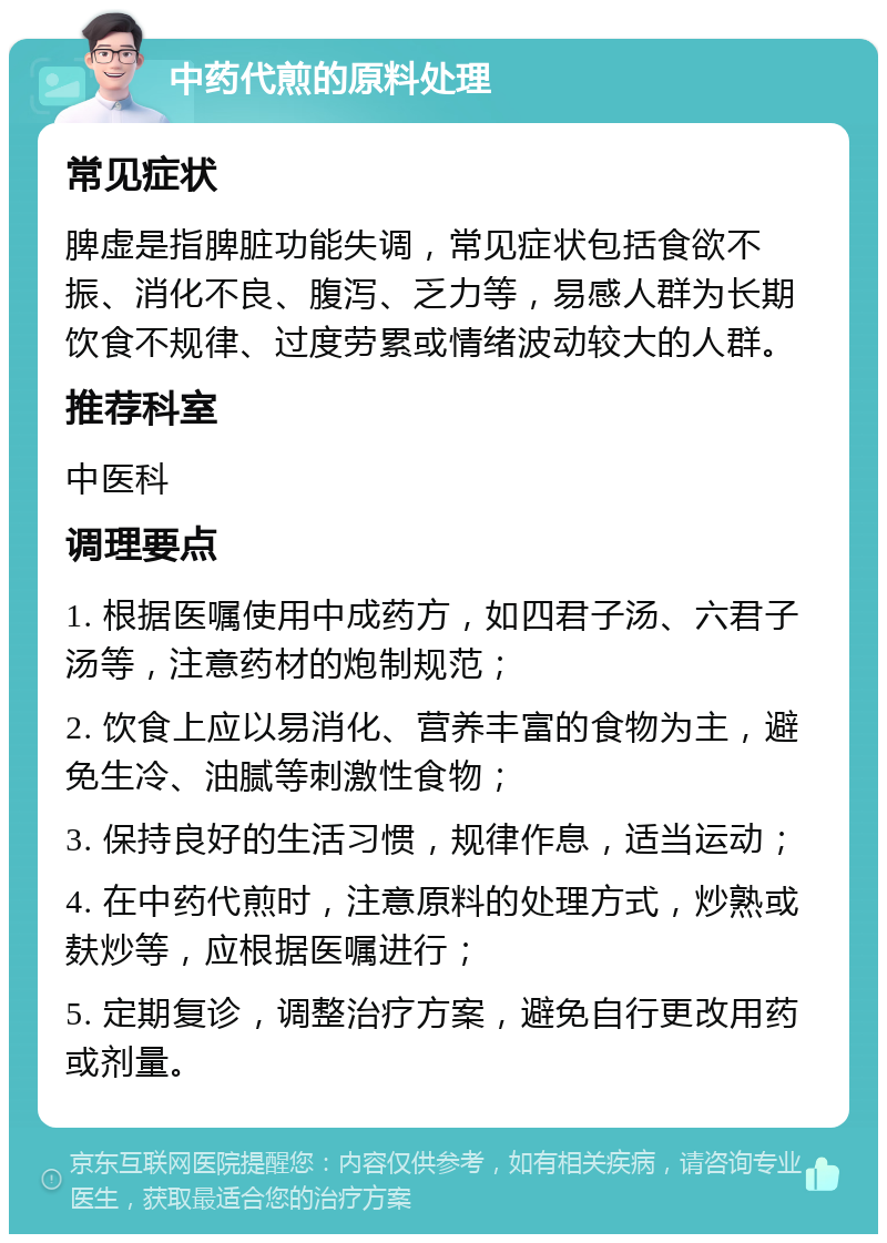 中药代煎的原料处理 常见症状 脾虚是指脾脏功能失调，常见症状包括食欲不振、消化不良、腹泻、乏力等，易感人群为长期饮食不规律、过度劳累或情绪波动较大的人群。 推荐科室 中医科 调理要点 1. 根据医嘱使用中成药方，如四君子汤、六君子汤等，注意药材的炮制规范； 2. 饮食上应以易消化、营养丰富的食物为主，避免生冷、油腻等刺激性食物； 3. 保持良好的生活习惯，规律作息，适当运动； 4. 在中药代煎时，注意原料的处理方式，炒熟或麸炒等，应根据医嘱进行； 5. 定期复诊，调整治疗方案，避免自行更改用药或剂量。