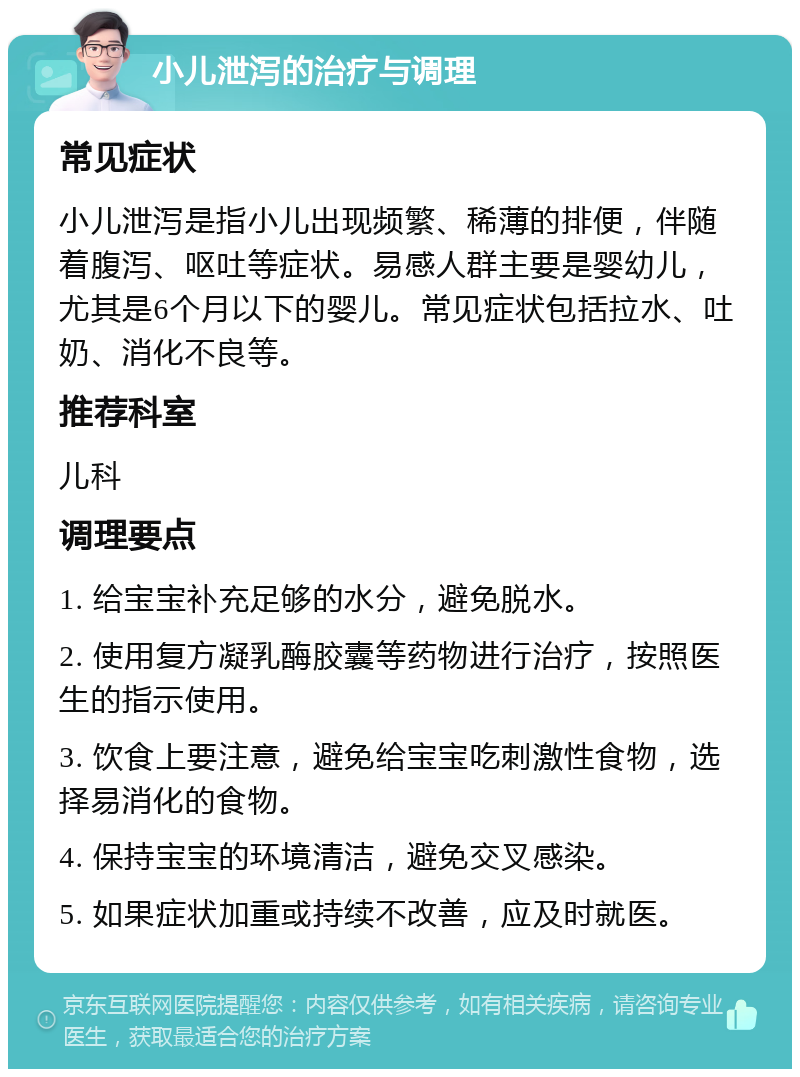 小儿泄泻的治疗与调理 常见症状 小儿泄泻是指小儿出现频繁、稀薄的排便，伴随着腹泻、呕吐等症状。易感人群主要是婴幼儿，尤其是6个月以下的婴儿。常见症状包括拉水、吐奶、消化不良等。 推荐科室 儿科 调理要点 1. 给宝宝补充足够的水分，避免脱水。 2. 使用复方凝乳酶胶囊等药物进行治疗，按照医生的指示使用。 3. 饮食上要注意，避免给宝宝吃刺激性食物，选择易消化的食物。 4. 保持宝宝的环境清洁，避免交叉感染。 5. 如果症状加重或持续不改善，应及时就医。