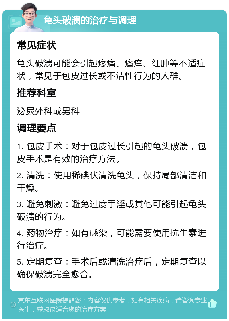 龟头破溃的治疗与调理 常见症状 龟头破溃可能会引起疼痛、瘙痒、红肿等不适症状，常见于包皮过长或不洁性行为的人群。 推荐科室 泌尿外科或男科 调理要点 1. 包皮手术：对于包皮过长引起的龟头破溃，包皮手术是有效的治疗方法。 2. 清洗：使用稀碘伏清洗龟头，保持局部清洁和干燥。 3. 避免刺激：避免过度手淫或其他可能引起龟头破溃的行为。 4. 药物治疗：如有感染，可能需要使用抗生素进行治疗。 5. 定期复查：手术后或清洗治疗后，定期复查以确保破溃完全愈合。