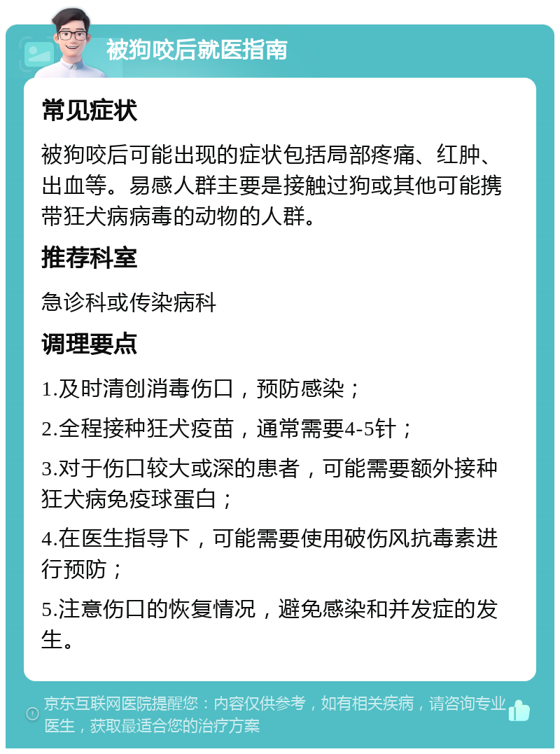 被狗咬后就医指南 常见症状 被狗咬后可能出现的症状包括局部疼痛、红肿、出血等。易感人群主要是接触过狗或其他可能携带狂犬病病毒的动物的人群。 推荐科室 急诊科或传染病科 调理要点 1.及时清创消毒伤口，预防感染； 2.全程接种狂犬疫苗，通常需要4-5针； 3.对于伤口较大或深的患者，可能需要额外接种狂犬病免疫球蛋白； 4.在医生指导下，可能需要使用破伤风抗毒素进行预防； 5.注意伤口的恢复情况，避免感染和并发症的发生。