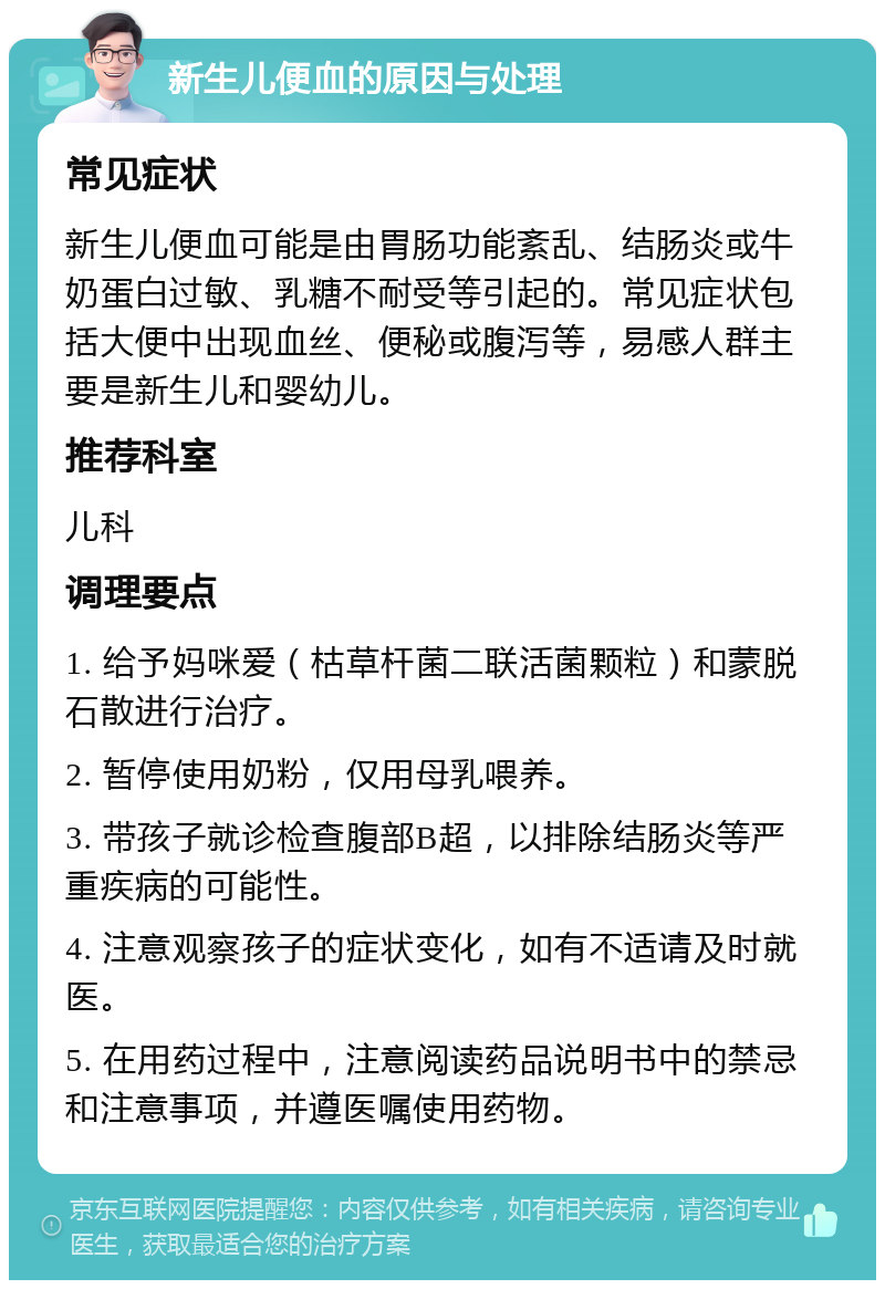 新生儿便血的原因与处理 常见症状 新生儿便血可能是由胃肠功能紊乱、结肠炎或牛奶蛋白过敏、乳糖不耐受等引起的。常见症状包括大便中出现血丝、便秘或腹泻等，易感人群主要是新生儿和婴幼儿。 推荐科室 儿科 调理要点 1. 给予妈咪爱（枯草杆菌二联活菌颗粒）和蒙脱石散进行治疗。 2. 暂停使用奶粉，仅用母乳喂养。 3. 带孩子就诊检查腹部B超，以排除结肠炎等严重疾病的可能性。 4. 注意观察孩子的症状变化，如有不适请及时就医。 5. 在用药过程中，注意阅读药品说明书中的禁忌和注意事项，并遵医嘱使用药物。