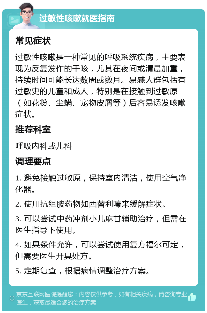 过敏性咳嗽就医指南 常见症状 过敏性咳嗽是一种常见的呼吸系统疾病，主要表现为反复发作的干咳，尤其在夜间或清晨加重，持续时间可能长达数周或数月。易感人群包括有过敏史的儿童和成人，特别是在接触到过敏原（如花粉、尘螨、宠物皮屑等）后容易诱发咳嗽症状。 推荐科室 呼吸内科或儿科 调理要点 1. 避免接触过敏原，保持室内清洁，使用空气净化器。 2. 使用抗组胺药物如西替利嗪来缓解症状。 3. 可以尝试中药冲剂小儿麻甘辅助治疗，但需在医生指导下使用。 4. 如果条件允许，可以尝试使用复方福尔可定，但需要医生开具处方。 5. 定期复查，根据病情调整治疗方案。