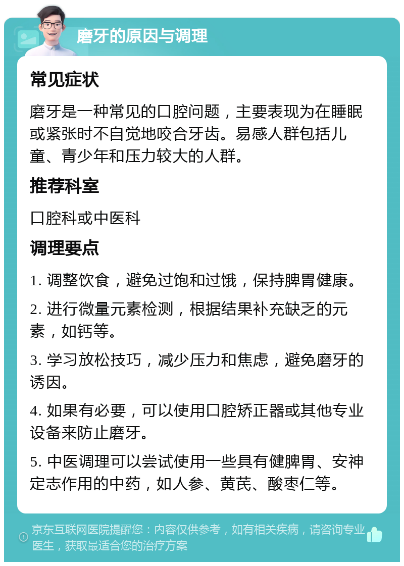 磨牙的原因与调理 常见症状 磨牙是一种常见的口腔问题，主要表现为在睡眠或紧张时不自觉地咬合牙齿。易感人群包括儿童、青少年和压力较大的人群。 推荐科室 口腔科或中医科 调理要点 1. 调整饮食，避免过饱和过饿，保持脾胃健康。 2. 进行微量元素检测，根据结果补充缺乏的元素，如钙等。 3. 学习放松技巧，减少压力和焦虑，避免磨牙的诱因。 4. 如果有必要，可以使用口腔矫正器或其他专业设备来防止磨牙。 5. 中医调理可以尝试使用一些具有健脾胃、安神定志作用的中药，如人参、黄芪、酸枣仁等。