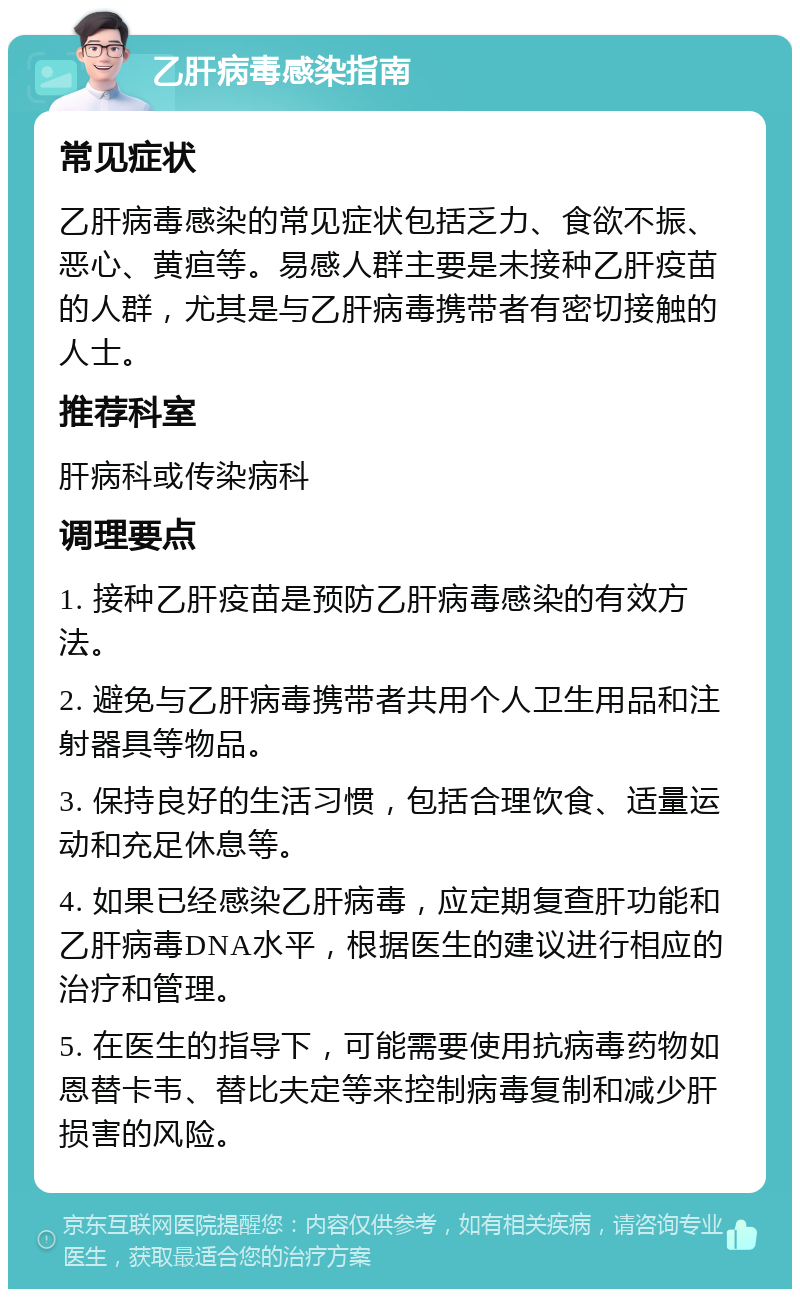 乙肝病毒感染指南 常见症状 乙肝病毒感染的常见症状包括乏力、食欲不振、恶心、黄疸等。易感人群主要是未接种乙肝疫苗的人群，尤其是与乙肝病毒携带者有密切接触的人士。 推荐科室 肝病科或传染病科 调理要点 1. 接种乙肝疫苗是预防乙肝病毒感染的有效方法。 2. 避免与乙肝病毒携带者共用个人卫生用品和注射器具等物品。 3. 保持良好的生活习惯，包括合理饮食、适量运动和充足休息等。 4. 如果已经感染乙肝病毒，应定期复查肝功能和乙肝病毒DNA水平，根据医生的建议进行相应的治疗和管理。 5. 在医生的指导下，可能需要使用抗病毒药物如恩替卡韦、替比夫定等来控制病毒复制和减少肝损害的风险。