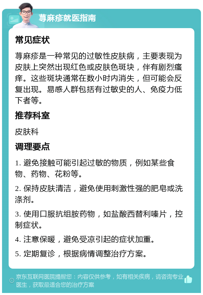 荨麻疹就医指南 常见症状 荨麻疹是一种常见的过敏性皮肤病，主要表现为皮肤上突然出现红色或皮肤色斑块，伴有剧烈瘙痒。这些斑块通常在数小时内消失，但可能会反复出现。易感人群包括有过敏史的人、免疫力低下者等。 推荐科室 皮肤科 调理要点 1. 避免接触可能引起过敏的物质，例如某些食物、药物、花粉等。 2. 保持皮肤清洁，避免使用刺激性强的肥皂或洗涤剂。 3. 使用口服抗组胺药物，如盐酸西替利嗪片，控制症状。 4. 注意保暖，避免受凉引起的症状加重。 5. 定期复诊，根据病情调整治疗方案。