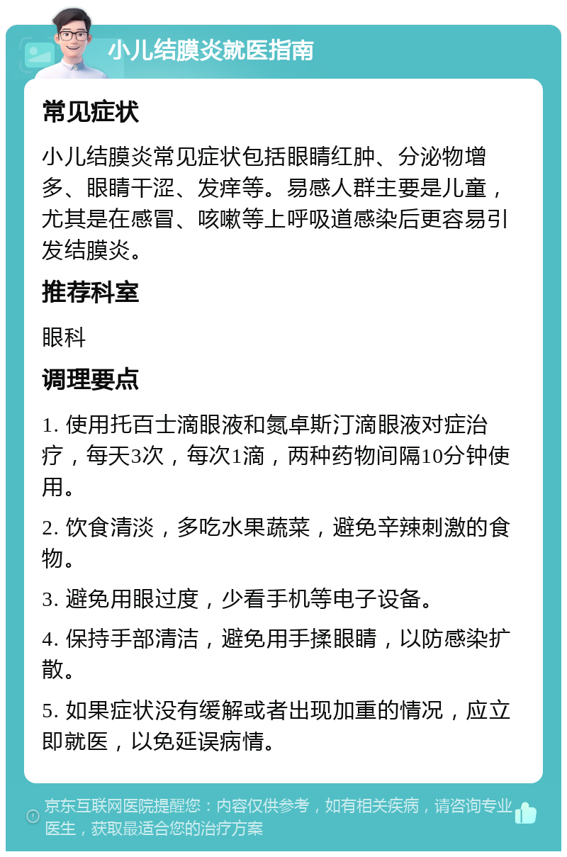 小儿结膜炎就医指南 常见症状 小儿结膜炎常见症状包括眼睛红肿、分泌物增多、眼睛干涩、发痒等。易感人群主要是儿童，尤其是在感冒、咳嗽等上呼吸道感染后更容易引发结膜炎。 推荐科室 眼科 调理要点 1. 使用托百士滴眼液和氮卓斯汀滴眼液对症治疗，每天3次，每次1滴，两种药物间隔10分钟使用。 2. 饮食清淡，多吃水果蔬菜，避免辛辣刺激的食物。 3. 避免用眼过度，少看手机等电子设备。 4. 保持手部清洁，避免用手揉眼睛，以防感染扩散。 5. 如果症状没有缓解或者出现加重的情况，应立即就医，以免延误病情。